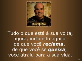 27 
Tudo o que está à sua volta, 
agora, incluindo aquilo 
de que você reclama, 
de que você se queixa, 
você atraiu para a sua vida. 
 