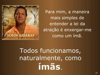 29 
Para mim, a maneira 
mais simples de 
entender a lei da 
atração é enxergar-me 
como um ímã. 
Todos funcionamos, 
naturalmente, como 
ímãs. 
 