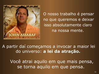 O nosso trabalho é pensar 
no que queremos e deixar 
isso absolutamente claro 
na nossa mente. 
A partir daí começamos a invocar a maior lei 
31 
do universo: a lei da atração. 
Você atrai aquilo em que mais pensa, 
se torna aquilo em que pensa. 
 