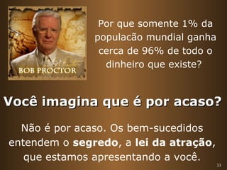 33 
Por que somente 1% da 
populacão mundial ganha 
cerca de 96% de todo o 
dinheiro que existe? 
Você iimmaaggiinnaa qquuee éé ppoorr aaccaassoo?? 
Não é por acaso. Os bem-sucedidos 
entendem o segredo, a lei da atração, 
que estamos apresentando a você. 
 