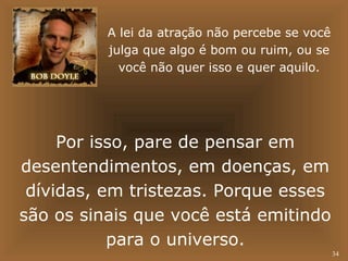 34 
A lei da atração não percebe se você 
julga que algo é bom ou ruim, ou se 
você não quer isso e quer aquilo. 
Por isso, pare de pensar em 
desentendimentos, em doenças, em 
dívidas, em tristezas. Porque esses 
são os sinais que você está emitindo 
para o universo. 
 