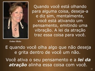 35 
Esther Hicks 
Quando você está olhando 
para alguma coisa, deseja-a 
e diz sim, mentalmente, 
você está ativando um 
pensamento, emitindo uma 
vibração. A lei da atração 
traz essa coisa para você. 
E quando você olha algo que não deseja 
e grita dentro de você um não. 
Você ativa o seu pensamento e a lei da 
atração alinha essa coisa com você. 
 