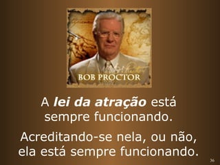 36 
A lei da atração está 
sempre funcionando. 
Acreditando-se nela, ou não, 
ela está sempre funcionando. 
 