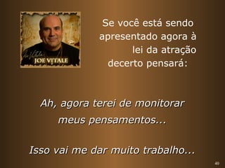 40 
Se você está sendo 
apresentado agora à 
lei da atração 
decerto pensará: 
AAhh,, aaggoorraa tteerreeii ddee mmoonniittoorraarr 
mmeeuuss ppeennssaammeennttooss...... 
IIssssoo vvaaii mmee ddaarr mmuuiittoo ttrraabbaallhhoo...... 
 