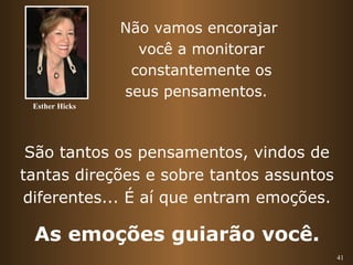 41 
Não vamos encorajar 
você a monitorar 
constantemente os 
seus pensamentos. 
Esther Hicks 
São tantos os pensamentos, vindos de 
tantas direções e sobre tantos assuntos 
diferentes... É aí que entram emoções. 
As emoções guiarão você. 
 