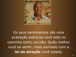 43 
Os seus sentimentos são uma 
avaliação sobre se você está no 
caminho certo, ou não. Quão melhor 
você se sentir, mais alinhado com a 
lei da atração você estará. 
 