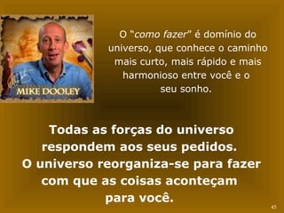 45 
O “como fazer” é domínio do 
universo, que conhece o caminho 
mais curto, mais rápido e mais 
harmonioso entre você e o 
seu sonho. 
Todas as forças do universo 
respondem aos seus pedidos. 
O universo reorganiza-se para fazer 
com que as coisas aconteçam 
para você. 
 