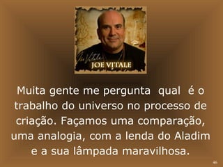 46 
Muita gente me pergunta qual é o 
trabalho do universo no processo de 
criação. Façamos uma comparação, 
uma analogia, com a lenda do Aladim 
e a sua lâmpada maravilhosa. 
 