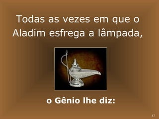 47 
Todas as vezes em que o 
Aladim esfrega a lâmpada, 
o Gênio lhe diz: 
 