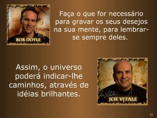 52 
Faça o que for necessário 
para gravar os seus desejos 
na sua mente, para lembrar-se 
sempre deles. 
Assim, o universo 
poderá indicar-lhe 
caminhos, através de 
idéias brilhantes. 
 