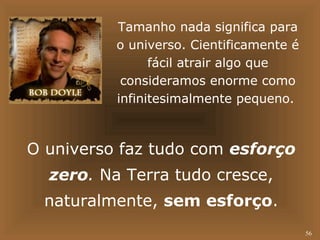 56 
Tamanho nada significa para 
o universo. Cientificamente é 
fácil atrair algo que 
consideramos enorme como 
infinitesimalmente pequeno. 
O universo faz tudo com esforço 
zero. Na Terra tudo cresce, 
naturalmente, sem esforço. 
 