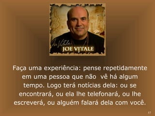 57 
Faça uma experiência: pense repetidamente 
em uma pessoa que não vê há algum 
tempo. Logo terá notícias dela: ou se 
encontrará, ou ela lhe telefonará, ou lhe 
escreverá, ou alguém falará dela com você. 
 