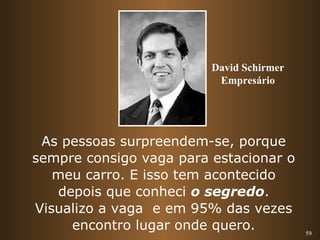 59 
David Schirmer 
Empresário 
As pessoas surpreendem-se, porque 
sempre consigo vaga para estacionar o 
meu carro. E isso tem acontecido 
depois que conheci o segredo. 
Visualizo a vaga e em 95% das vezes 
encontro lugar onde quero. 
 