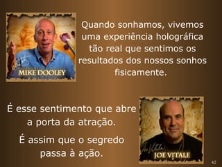 62 
Quando sonhamos, vivemos 
uma experiência holográfica 
tão real que sentimos os 
resultados dos nossos sonhos 
fisicamente. 
É esse sentimento que abre 
a porta da atração. 
É assim que o segredo 
passa à ação. 
 