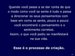 66 
Quando você passa a se dar conta de que 
o modo como você se sente é tudo e passa 
a direcionar os seus pensamentos com 
base em como se sente, pouco a pouco 
você encontrará o pensamento e o 
sentimento corretos. 
Assim, o que você pediu se manifestará 
na sua vida. 
Esse é o processo de criação. 
 