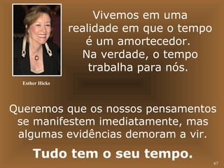 67 
Vivemos em uma 
realidade em que o tempo 
é um amortecedor. 
Na verdade, o tempo 
trabalha para nós. 
Esther Hicks 
Queremos que os nossos pensamentos 
se manifestem imediatamente, mas 
algumas evidências demoram a vir. 
Tudo tem o seu tempo. 
 