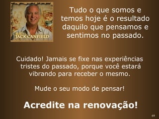 69 
Tudo o que somos e 
temos hoje é o resultado 
daquilo que pensamos e 
sentimos no passado. 
Cuidado! Jamais se fixe nas experiências 
tristes do passado, porque você estará 
vibrando para receber o mesmo. 
Mude o seu modo de pensar! 
Acredite na renovação! 
 