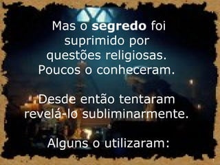 7 
Mas o segredo foi 
suprimido por 
questões religiosas. 
Poucos o conheceram. 
Desde então tentaram 
revelá-lo subliminarmente. 
Alguns o utilizaram: 
 