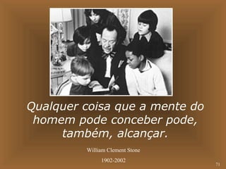 71 
Qualquer coisa que a mente do 
homem pode conceber pode, 
também, alcançar. 
William Clement Stone 
1902-2002 
 