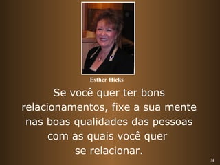74 
Esther Hicks 
Se você quer ter bons 
relacionamentos, fixe a sua mente 
nas boas qualidades das pessoas 
com as quais você quer 
se relacionar. 
 