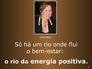 75 
Esther Hicks 
Só há um rio onde flui 
o bem-estar: 
o rio da energia positiva. 
 