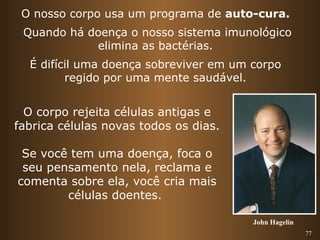 77 
O nosso corpo usa um programa de auto-cura. 
Quando há doença o nosso sistema imunológico 
elimina as bactérias. 
É difícil uma doença sobreviver em um corpo 
regido por uma mente saudável. 
O corpo rejeita células antigas e 
fabrica células novas todos os dias. 
Se você tem uma doença, foca o 
seu pensamento nela, reclama e 
comenta sobre ela, você cria mais 
células doentes. 
John Hagelin 
 