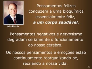 78 
Pensamentos felizes 
conduzem a uma bioquímica 
essencialmente feliz, 
a um corpo saudável. 
Pensamentos negativos e nervosismo 
degradam seriamente o funcionamento 
do nosso cérebro. 
Os nossos pensamentos e emoções estão 
continuamente reorganizando-se, 
recriando a nossa vida. 
John Hagelin 
 