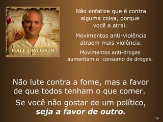 79 
Não enfatize que é contra 
alguma coisa, porque 
você a atrai. 
Movimentos anti-violência 
atraem mais violência. 
Movimentos anti-drogas 
aumentam o consumo de drogas. 
Não lute contra a fome, mas a favor 
de que todos tenham o que comer. 
Se você não gostar de um político, 
seja a favor de outro. 
 