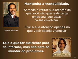 82 
Mantenha a tranqüilidade. 
Aprenda a retirar sua atenção do 
que você não quer e da carga 
emocional que essas 
coisas envolvem. 
Fixe a sua atenção apenas no 
que você deseja vivenciar. 
Michael Beckwith 
Leia o que for suficiente para 
se informar, mas não para se 
inundar de problemas. 
 