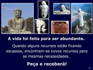 84 
A vida foi feita para ser abundante. 
Quando alguns recursos estão ficando 
escassos, encontram-se novos recursos para 
as mesmas necessidades. 
Peça e receberá! 
 