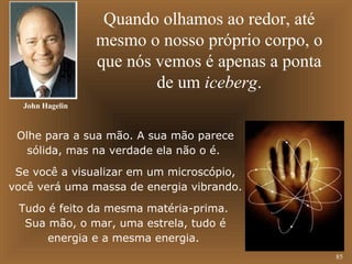 85 
Quando olhamos ao redor, até 
mesmo o nosso próprio corpo, o 
que nós vemos é apenas a ponta 
de um iceberg. 
John Hagelin 
Olhe para a sua mão. A sua mão parece 
sólida, mas na verdade ela não o é. 
Se você a visualizar em um microscópio, 
você verá uma massa de energia vibrando. 
Tudo é feito da mesma matéria-prima. 
Sua mão, o mar, uma estrela, tudo é 
energia e a mesma energia. 
 