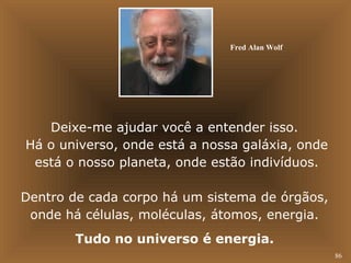 86 
Fred Alan Wolf 
Deixe-me ajudar você a entender isso. 
Há o universo, onde está a nossa galáxia, onde 
está o nosso planeta, onde estão indivíduos. 
Dentro de cada corpo há um sistema de órgãos, 
onde há células, moléculas, átomos, energia. 
Tudo no universo é energia. 
 
