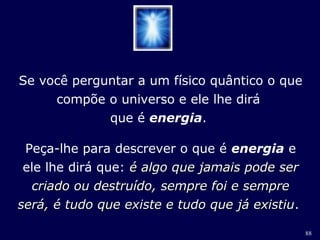 88 
Se você perguntar a um físico quântico o que 
compõe o universo e ele lhe dirá 
que é energia. 
Peça-lhe para descrever o que é energia e 
ele lhe dirá que: éé aallggoo qquuee jjaammaaiiss ppooddee sseerr 
ccrriiaaddoo oouu ddeessttrruuííddoo,, sseemmpprree ffooii ee sseemmpprree 
sseerráá,, éé ttuuddoo qquuee eexxiissttee ee ttuuddoo qquuee jjáá eexxiissttiiuu. 
 