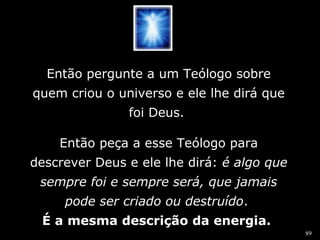89 
Então pergunte a um Teólogo sobre 
quem criou o universo e ele lhe dirá que 
foi Deus. 
Então peça a esse Teólogo para 
descrever Deus e ele lhe dirá: éé aallggoo qquuee 
sseemmpprree ffooii ee sseemmpprree sseerráá,, qquuee jjaammaaiiss 
ppooddee sseerr ccrriiaaddoo oouu ddeessttrruuííddoo. 
É a mesma descrição da energia. 
 