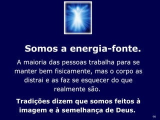 90 
Somos a energia-fonte. 
A maioria das pessoas trabalha para se 
manter bem fisicamente, mas o corpo as 
distrai e as faz se esquecer do que 
realmente são. 
Tradições dizem que somos feitos à 
imagem e à semelhança de Deus. 
 