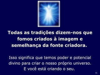 91 
Todas as tradições dizem-nos que 
fomos criados à imagem e 
semelhança da fonte criadora. 
Isso significa que temos poder e potencial 
divino para criar o nosso próprio universo. 
E você está criando o seu. 
 