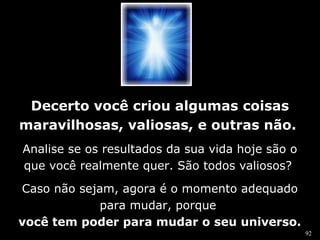 92 
Decerto você criou algumas coisas 
maravilhosas, valiosas, e outras não. 
Analise se os resultados da sua vida hoje são o 
que você realmente quer. São todos valiosos? 
Caso não sejam, agora é o momento adequado 
para mudar, porque 
você tem poder para mudar o seu universo. 
 