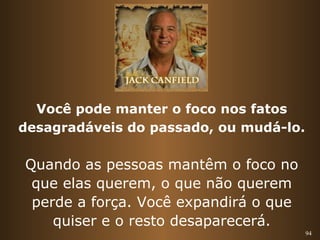 94 
Você pode manter o foco nos fatos 
desagradáveis do passado, ou mudá-lo. 
Quando as pessoas mantêm o foco no 
que elas querem, o que não querem 
perde a força. Você expandirá o que 
quiser e o resto desaparecerá. 
 