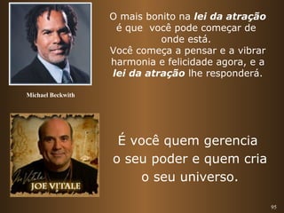 95 
O mais bonito na lei da atração 
é que você pode começar de 
onde está. 
Você começa a pensar e a vibrar 
harmonia e felicidade agora, e a 
lei da atração lhe responderá. 
Michael Beckwith 
É você quem gerencia 
o seu poder e quem cria 
o seu universo. 
 