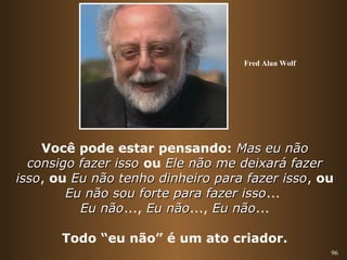 Fred Alan Wolf 
Você pode estar pensando: MMaass eeuu nnããoo 
ccoonnssiiggoo ffaazzeerr iissssoo ou EEllee nnããoo mmee ddeeiixxaarráá ffaazzeerr 
iissssoo, ou EEuu nnããoo tteennhhoo ddiinnhheeiirroo ppaarraa ffaazzeerr iissssoo, ou 
96 
EEuu nnããoo ssoouu ffoorrttee ppaarraa ffaazzeerr iissssoo... 
EEuu nnããoo..., EEuu nnããoo..., EEuu nnããoo... 
Todo “eu não” é um ato criador. 
 