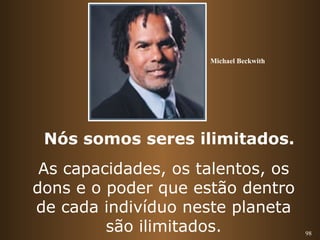 98 
Michael Beckwith 
Nós somos seres ilimitados. 
As capacidades, os talentos, os 
dons e o poder que estão dentro 
de cada indivíduo neste planeta 
são ilimitados. 
 