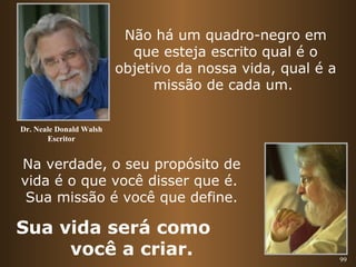 99 
Não há um quadro-negro em 
que esteja escrito qual é o 
objetivo da nossa vida, qual é a 
missão de cada um. 
Dr. Neale Donald Walsh 
Escritor 
Na verdade, o seu propósito de 
vida é o que você disser que é. 
Sua missão é você que define. 
Sua vida será como 
você a criar. 
 
