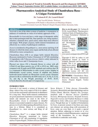 International Journal of Trend in Scientific Research and Development (IJTSRD)
Volume 7 Issue 5, September-October 2023 Available Online: www.ijtsrd.com e-ISSN: 2456 – 6470
@ IJTSRD | Unique Paper ID – IJTSRD59932 | Volume – 7 | Issue – 5 | Sep-Oct 2023 Page 428
Pharmaceutico-Analytical Study of Chandrahasa Rasa -
A Unique Formulation
Dr. Vachana K D1, Dr. Laxmi B Kurle2
1
Final Year PG Scholar, 2
Professor,
1,2
Department of PG Studies in Rasashastra and Bhaishajya Kalpana,
Taranath Government Ayurvedic Medical College& Hospital, Ballari, Karnataka, India
ABSTRACT
Ayurveda is one of the oldest systems of medicine, is momentous in
audience of worldwide on virtue of its holistic approach of life.
Rasaushadhis in Ayurveda have a wide range of therapeutic utility
due to their prolonged shelf life, finer particles size, being tasteless,
odourless, minimum dose, quick action, makes them more effective
and unique. With proper anupana, herbo-mineral formulations act
effectively in a variety of pathological conditions.
Jwara is considered as Rogadhipati i.e., most serious and king of all
diseases in which the mind, sense organs and the body all are affected
(Dehendriya mana santapakara).
Chandrahasa Rasa (CR) is an unique herbo mineral Kharaliya
Rasayana mentioned in Vaidya Chintamani of 16th
AD constituting
14 ingredients with 5 bhavana dravyas which is solely indicated in
Ashta vidha Jwara and 13 Sannipataja Jwara.
Physical test shows CR is Greenish Brown in colour with pH
4.56±0.10 and Mean particle size of CR is 639.8 nm. XRD study
compared with 2θ angle and JCPDF standards and confirms that CR
is a compound of Metacinnabar in cubic crystal system, Sulphur in
Orthorhombic crystal system, Arsenic di sulphide and Sodium
hydroxide borate hydrate are Monoclinic crystal system. Elements
present in CR as confirmed by the EDS study are C, O, Na, S, Cl, K,
As, and Hg in the Weight percentage of 49.95, 26.45,
0.76,10.38,0.29,4.38,2.64 and 5.15 respectively.
How to cite this paper: Dr. Vachana K
D | Dr. Laxmi B Kurle "Pharmaceutico-
Analytical Study of Chandrahasa Rasa -
A Unique Formulation" Published in
International
Journal of Trend in
Scientific Research
and Development
(ijtsrd), ISSN:
2456-6470,
Volume-7 | Issue-5,
October 2023,
pp.428-441, URL:
www.ijtsrd.com/papers/ijtsrd59932.pdf
Copyright © 2023 by author (s) and
International Journal of Trend in
Scientific Research and Development
Journal. This is an
Open Access article
distributed under the
terms of the Creative Commons
Attribution License (CC BY 4.0)
(http://creativecommons.org/licenses/by/4.0)
KEYWORDS: Chandrahasa Rasa,
Kharaliya Rasayana, Sannipataja
Jwara, Triguna Kajjali, Vaidya
Chintamani
INTRODUCTION
Ayurveda is not merely a science of diseases and
drugs, where it has every aspect of life in its sphere.
Ayurveda has used metals and minerals in abundance
for a long time. These herbo-mineral combinations
are given paramount importance in treatment, where
metals and minerals are used in the form of
Rasaushadhis. Jwara is considered as dreadful
disease or associated symptom in many diseases. No
person ever lived without getting affected from Jwara
once in a lifetime. Hence it is considered as
Rogadhipati i.e., most serious and King of all
diseases.
Chandrahasa Rasa[1]
is a unique herbo mineral
Kharaliya Rasayana mentioned in Vaidya
Chintamani of 16th
AD constituting 14 ingredients
such as Triguna Kajjali, 2 Kshara dravyas (Tankana,
Surya Kshara), 2 Visha dravyas (Vatsanabha,
Jayapala), Manahshila and other herbal drugs such as
Trikatu (Shunti, Maricha, Pippali), Ela, Lavanga,
Jatiphala with 5 bhavana dravyas (Jambhira
Swarasa, Bhringaraja Swarasa, Nirgundi Swarasa,
Nagavalli swarasa and Triphala Kashaya) is solely
indicated in Ashta vidha jwara and 13 Sannipataja
jwara. Though there are ‘n’ number of formulations
for fever, in present scenario it has been seen many
new diseases are arising along with association of
fever, some are even fatal, so it needs a special
attention. Before subjecting to invitro or in vivo
study, we require in detail Pharamceutico- analytical
study of the formulation. So, it was thought
worthwhile to undertake such study.
IJTSRD59932
 