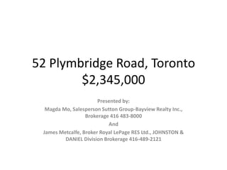 52 Plymbridge Road, Toronto$2,345,000 Presented by: Magda Mo, Salesperson Sutton Group-Bayview Realty Inc., Brokerage 416 483-8000 And James Metcalfe, Broker Royal LePage RES Ltd., JOHNSTON & DANIEL Division Brokerage 416-489-2121  