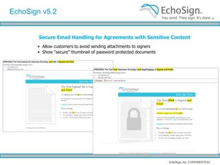 Saved Signature EchoSign October ‘09 Features EchoSign v5.2 allows users to easily save their biometric signature. Saved biometric signatures allow your users to quickly and conveniently counter-sign documents while using a personalized signature they’ve created Set up by checking “Save as my signature” when signing any doc 