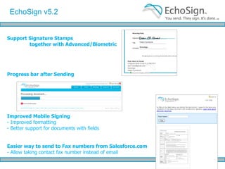 Secure Email Handling for Sensitive Agreements EchoSign now allows you to set your account to avoid sending the signed documents as attachments and let your customers access the signed documents in EchoSign, instead. Or, you may choose to password protect signed documents to ensure they can only be viewed by the original signers EchoSign October ‘09 Features 