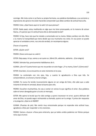 120


conmigo. Me trata como si yo fuera su propia hermana, sus palabras bondadosas y sus acciones y
expresiones de aprecio me están haciendo comprender que debo cambiar de actitud hacia ella.

PEDRO: Ester, ¿Qué haces aquí en la sala? ¿En que piensas?

ESTER: Nada papá, estoy meditando en algo que me tiene preocupada, en la manera de actuar
Ileana, ¿Te parece que mi actitud hacia ella es demasiado brutal?

PEDRO: Si hija, hace rato que he notado y comentado con tu mama. Debes cambiar con ella. Mira
a tu mama la tranquilidad que tiene desde que esa muchacha nos visita. En esa joven se puede
apreciar el verdadero amor, nos ama de verdad, sin recompensa alguna.

(Tocan a la puerta)

ESTER: ¿Quién será?

PEDRO: (Hace como que va a abrir)

ESTER: Deja papa, iré yo, vamos a ver quien es. (Abre) Oh, adelante, adelante… (Con alegría)

PEDRO: Siéntate hija, precisamente hablábamos de ti.

ILEANA: ¿De mi? Cuanto honor que me recuerden en este hogar. ¿Y tu mama, Ester? ¿Cómo esta?

ESTER: Esta bien, no se encuentra en este momento en la casa.

PEDRO: La contemplo con mis ojos, hija, y cuanto le agradecería a Dios que Uds. Se
comprendieran, se amaran y fueran amigas.

ILEANA: Yo nunca he tenido inconveniente alguno en ser amiga de Ester, ella sabe que a cada
instante le brindo mi amistad, deseo lo bueno para ella.

PEDRO: Escuchen muchachitas, les voy a contar en versos lo que significa el amor. (Sus palabras
sobre el amor abnegado guían a la otra al mensaje).

ESTER: Me apena lo brutal que he sido contigo y quiero reconocer mi error, quiero disfrutar del
amor de Dios, no puedo seguir rechazando su llamado, quiero ser tu amiga. Y juntas dar respuesta
a la pregunta: ¿Qué es el AMOR?

ILEANA: (Puestas de pie). Me siento muy emocionada porque no esperaba esta actitud tuya,
agradezco a Dios por responder a mis oraciones.

PEDRO: Vamos a buscar a Rosa para enterarla, que ya todos unidos podemos ser felices porque
reina aquí el amor.
 