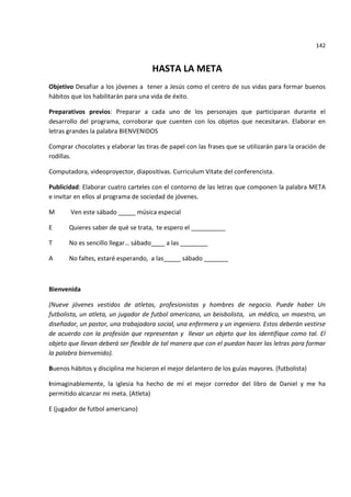 142


                                     HASTA LA META
Objetivo Desafiar a los jóvenes a tener a Jesús como el centro de sus vidas para formar buenos
hábitos que los habilitarán para una vida de éxito.

Preparativos previos: Preparar a cada uno de los personajes que participaran durante el
desarrollo del programa, corroborar que cuenten con los objetos que necesitaran. Elaborar en
letras grandes la palabra BIENVENIDOS

Comprar chocolates y elaborar las tiras de papel con las frases que se utilizarán para la oración de
rodillas.

Computadora, videoproyector, diapositivas. Curriculum Vitate del conferencista.

Publicidad: Elaborar cuatro carteles con el contorno de las letras que componen la palabra META
e invitar en ellos al programa de sociedad de jóvenes.

M      Ven este sábado _____ música especial

E      Quieres saber de qué se trata, te espero el __________

T      No es sencillo llegar… sábado____ a las ________

A      No faltes, estaré esperando, a las_____ sábado _______



Bienvenida

(Nueve jóvenes vestidos de atletas, profesionistas y hombres de negocio. Puede haber Un
futbolista, un atleta, un jugador de futbol americano, un beisbolista, un médico, un maestro, un
diseñador, un pastor, una trabajadora social, una enfermera y un ingeniero. Estos deberán vestirse
de acuerdo con la profesión que representan y llevar un objeto que los identifique como tal. El
objeto que llevan deberá ser flexible de tal manera que con el puedan hacer las letras para formar
la palabra bienvenido).

Buenos hábitos y disciplina me hicieron el mejor delantero de los guías mayores. (futbolista)

Inimaginablemente, la iglesia ha hecho de mí el mejor corredor del libro de Daniel y me ha
permitido alcanzar mi meta. (Atleta)

E (jugador de futbol americano)
 