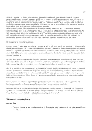 148


Así es el creyente a su modo, improvisando, gasta muchas energías, pero es muchas veces tropiezo,
principalmente para él mismo. Conozco gente que se compra un aparato de cualquier clase, lo saca de su
envoltorio, y tira la caja con las instrucciones, porque "todas son iguales" y no consigue sacar el máximo
rendimiento a su compra. Luego se queja del fabricante, del que se lo vendió de todo, porque no consigue
hacerlo funcionar, y todo porque no leyó las instrucciones.
La técnica para correr la carrera de la fe es mantener el ritmo (Versículo 26). La carrera que tenemos
delante es larga, pero no sacaremos provecho, si no estudiamos la técnica correcta para correr en ella. No
vale la pena, correr a la ventura, ni golpear al aire. Y no hay sensación más desagradable que pasarse la
vida haciendo cosas que luego no sirven para nada. Se asemejan a aquellos profeta que en Israel son
reprendidos porque hacían cosas, muchas cosas, pero Dios no se los había mandado, Jer. 14:14.

III. Para ganar se necesita Constancia

Hay una manera correcta de enfrentarse a esta carrera, y es tal como nos dice el versículo 27. El secreto de
todo buen corredor está en la constancia de todo lo que hace tanto en su entrenamiento, como durante la
carrera. Es algo primordial en la vida del creyente, una constancia en las cosas que hace, tanto en la lectura
diaria de la Biblia como en la oración, como la comunión con los demás hermanos en todos los cultos de la
semana, constancia.

Se suele decir que los conflictos del creyente comienzan en su habitación, en su intimidad, en la falta de
constancia. Pablo tenía miedo de perder la corona, no la salvación eterna que recibimos por gracia de Dios.
Pablo no quería perder su premio, el que recibiría por su vida. Quería ganar la carrera.

Este es el secreto de una vida premiada, la constancia. Cuando vemos cosas bonitas, nos llaman la atención
aquellas que han sido formadas por pequeñas cosas, y con mucha paciencia y constancia. Quien no se ha
maravillado cuando ha visto un puzle terminado de 20.000 piezas, o una obra de labor, como la que suele
haber en los restaurantes chinos donde se representan complicados paisajes en enormes murales todos
cosidos hilo tras hilo.

Quizás piensas que vale más la pena hacer grandes cosas, enormes obras que perduren, pero las más
bonitas son aquellas hechas con pequeños elementos, y con una constancia diaria.

Resumen: Al final de sus días, el miedo de Pablo había descendido. Dice en 2ª Timoteo 4:7-8. Dios quiere
ayudarnos a ser constantes en nuestra carrera y llegar victoriosos a la meta, y podamos decir con Pablo:
“He peleado la buena batalla, he acabado la carrera, he guardado la fe”.


Video canto: Himno de victoria

Oracion final

        Deberán integrarse por familia para orar y después de unos tres minutos, se hace la oración en
        voz alta.
 