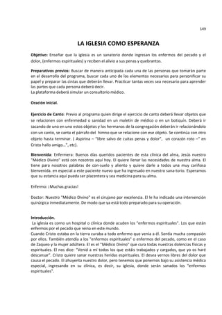 149


                          LA IGLESIA COMO ESPERANZA
Objetivo: Enseñar que la iglesia es un sanatorio donde ingresan los enfermos del pecado y el
dolor, (enfermos espirituales) y reciben el alivio a sus penas y quebrantos.

Preparativos previos: Buscar de manera anticipada cada una de las personas que tomarán parte
en el desarrollo del programa, buscar cada uno de los elementos necesarios para personificar su
papel y preparar las cintas que deberán llevar. Practicar tantas veces sea necesario para aprender
las partes que cada persona deberá decir.
La plataforma deberá simular un consultorio médico.

Oración inicial.

Ejercicio de Canto: Previo al programa quien dirige el ejercicio de canto deberá llevar objetos que
se relacionen con enfermedad o sanidad en un maletín de médico o en un botiquín. Deberá ir
sacando de uno en uno estos objetos y los hermanos de la congregación deberán ir relacionándolo
con un canto, se canta el párrafo del himno que se relacione con ese objeto. Se continúa con otro
objeto hasta terminar. ( Aspirina – “libre salvo de cuitas penas y dolor”, un corazón roto –“ en
Cristo hallo amigo…”, etc).

Bienvenida: Enfermera: Buenos días queridos pacientes de esta clínica del alma, Jesús nuestro
"Médico Divino" está con nosotros aquí hoy. El quiere llenar las necesidades de nuestra alma. El
tiene para nosotros palabras de con-suelo y aliento y quiere darle a todos una muy cariñosa
bienvenida. en especial a este paciente nuevo que ha ingresado en nuestro sana-torio. Esperamos
que su estancia aquí pueda ser placentera y sea medicina para su alma.

Enfermo: ¡Muchas gracias!

Doctor: Nuestro "Médico Divino" es el cirujano por excelencia. El le ha indicado una intervención
quirúrgica inmediatamente. De modo que ya está todo preparado para su operación.


Introducción.
 La iglesia es corno un hospital o clínica donde acuden los "enfermos espirituales". Los que están
enfermos por el pecado que reina en este mundo.
Cuando Cristo estaba en la tierra curaba a todo enfermo que venía a él. Sentía mucha compasión
por ellos. También atendía a los "enfermos espirituales" o enfermos del pecado, como en el caso
de Zaqueo y la mujer adúltera. El es el "Médico Divino" que cura todas nuestras dolencias físicas y
espirituales. El nos dice: "Venid a mí todos los que estáis trabajados y cargados, que yo os haré
descansar". Cristo quiere sanar nuestras heridas espirituales. El desea vernos libres del dolor que
causa el pecado. El ahuyenta nuestro dolor, pero tenemos que ponernos bajo su asistencia médica
especial, ingresando en su clínica, es decir, su iglesia, donde serán sanados los "enfermos
espirituales".
 